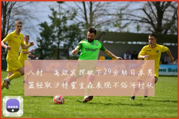 八村塁高效发挥砍下29分助日本男篮轻取沙特霍金森表现不俗河村状态低迷