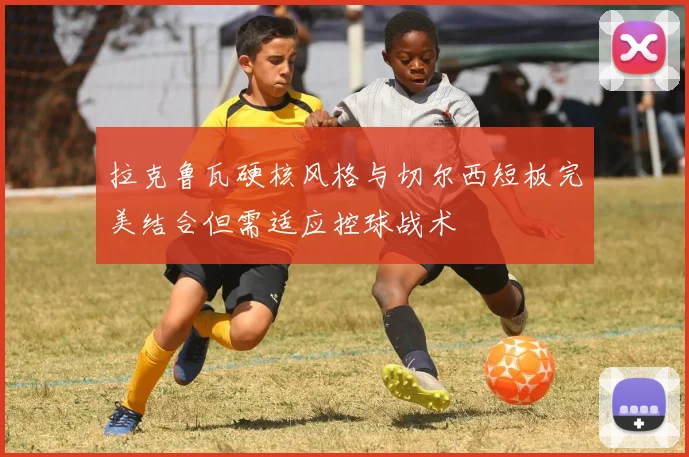 拉克鲁瓦硬核风格与切尔西短板完美结合但需适应控球战术