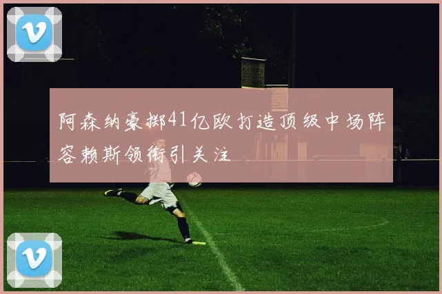 阿森纳豪掷41亿欧打造顶级中场阵容赖斯领衔引关注