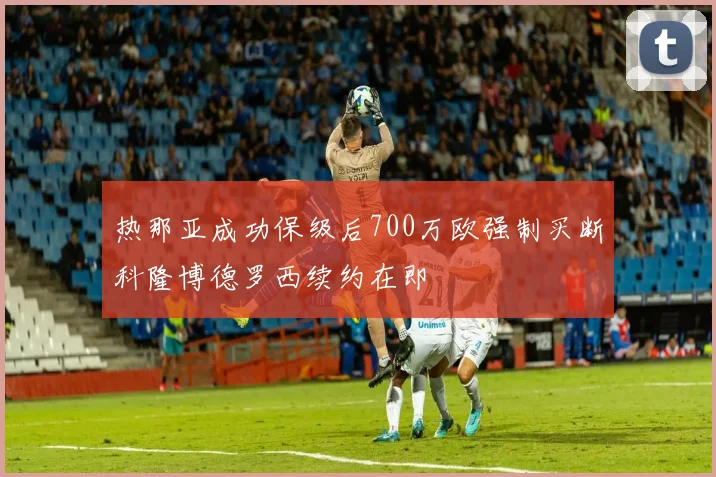 热那亚成功保级后700万欧强制买断科隆博德罗西续约在即