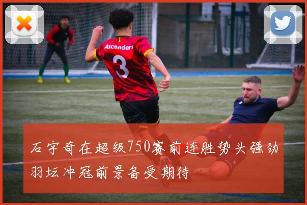 石宇奇在超级750赛前连胜势头强劲羽坛冲冠前景备受期待