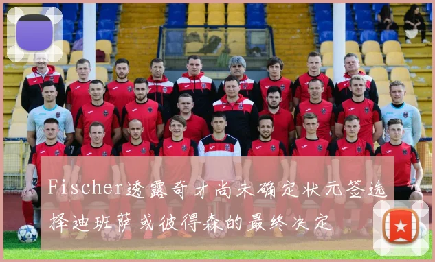 Fischer透露奇才尚未确定状元签选择迪班萨或彼得森的最终决定