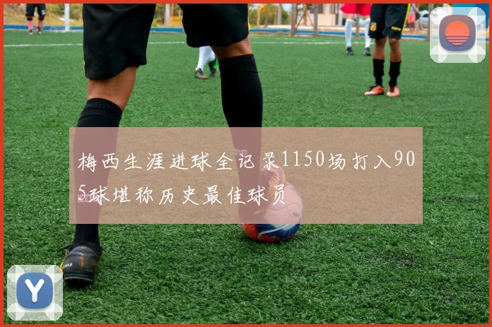 梅西生涯进球全记录1150场打入905球堪称历史最佳球员