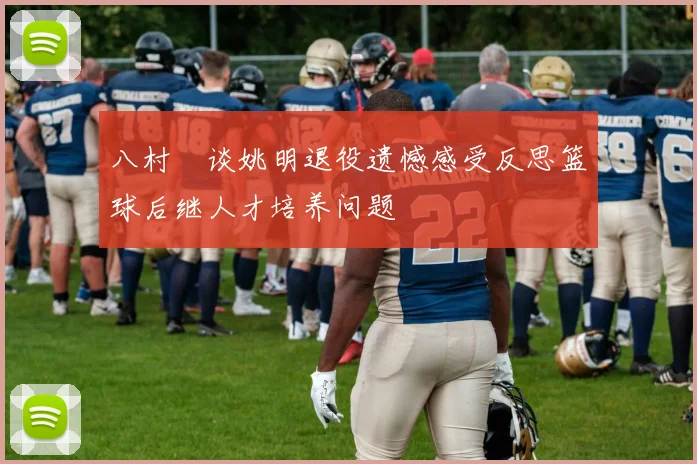 八村塁谈姚明退役遗憾感受反思篮球后继人才培养问题