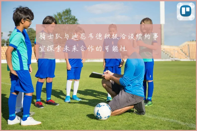 骑士队与迪恩韦德积极洽谈续约事宜探索未来合作的可能性