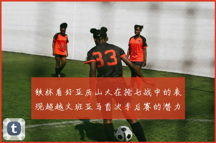 铁林看好亚历山大在抢七战中的表现超越文班亚马首次季后赛的潜力