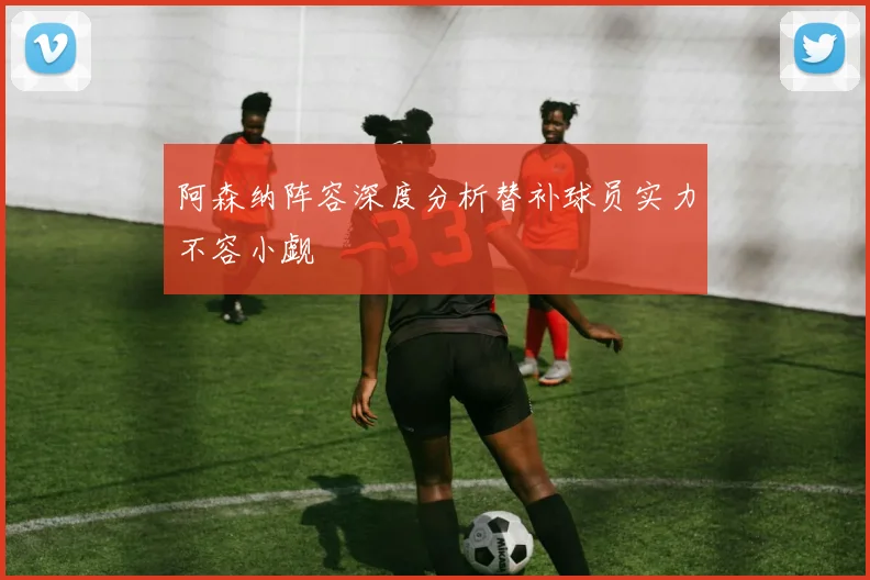 阿森纳阵容深度分析替补球员实力不容小觑