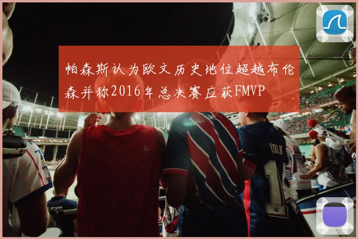 帕森斯认为欧文历史地位超越布伦森并称2016年总决赛应获FMVP