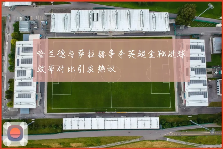 哈兰德与萨拉赫争夺英超金靴进球效率对比引发热议