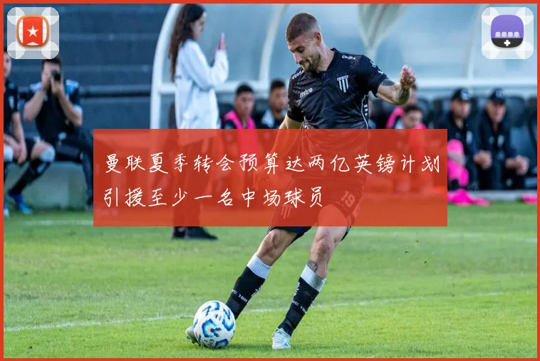 曼联夏季转会预算达两亿英镑计划引援至少一名中场球员