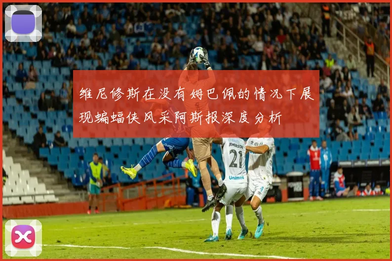 维尼修斯在没有姆巴佩的情况下展现蝙蝠侠风采阿斯报深度分析