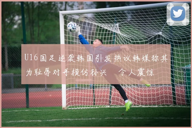 U16国足逆袭韩国引发热议韩媒称其为耻辱对手模仿孙兴慜令人震惊