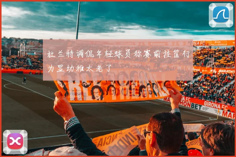 杜兰特调侃年轻球员称赛前挂筐行为显幼稚太老了