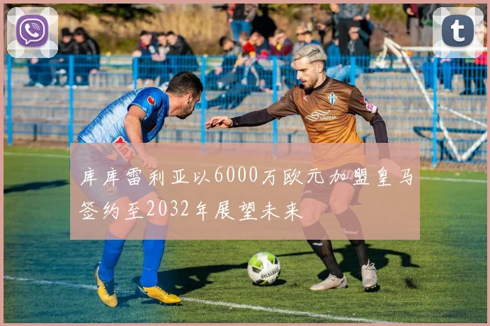 库库雷利亚以6000万欧元加盟皇马签约至2032年展望未来