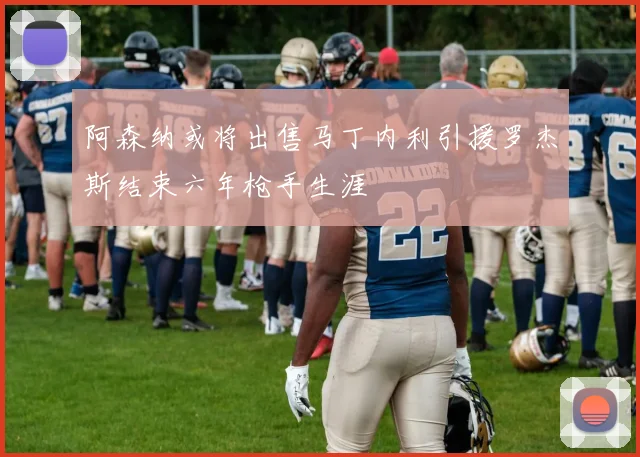 阿森纳或将出售马丁内利引援罗杰斯结束六年枪手生涯