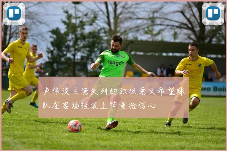 卢伟谈主场失利的积极意义希望球队在客场轻装上阵重拾信心