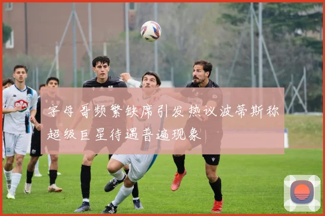 字母哥频繁缺席引发热议波蒂斯称超级巨星待遇普遍现象