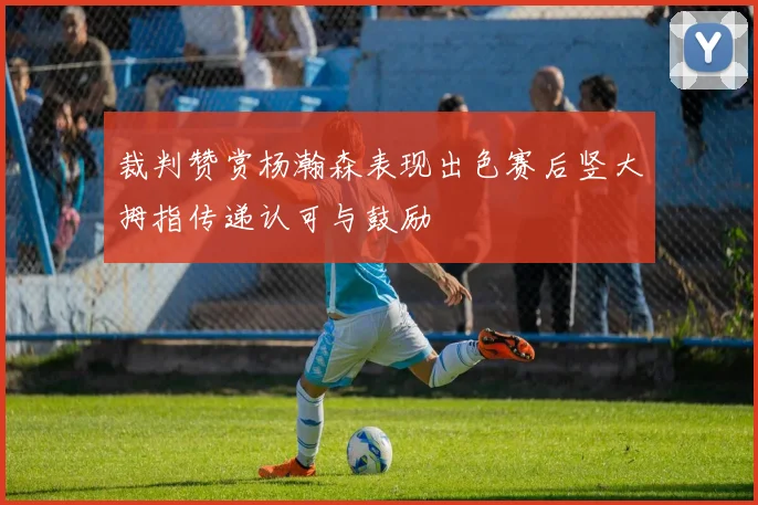 裁判赞赏杨瀚森表现出色赛后竖大拇指传递认可与鼓励