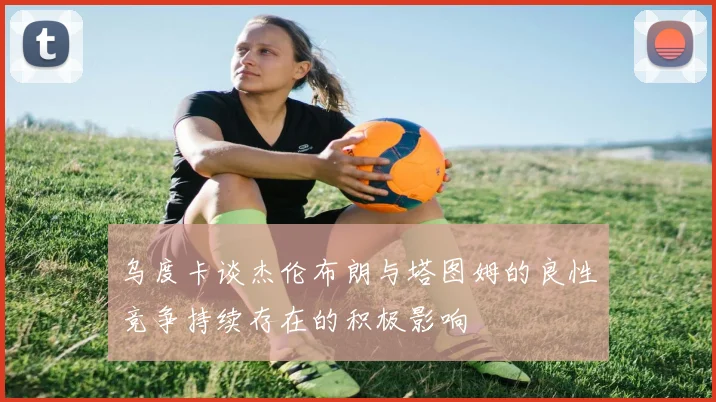 乌度卡谈杰伦布朗与塔图姆的良性竞争持续存在的积极影响
