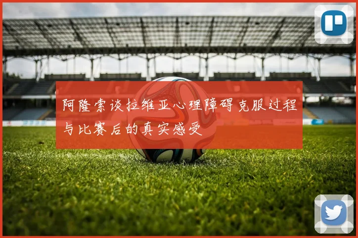阿隆索谈拉维亚心理障碍克服过程与比赛后的真实感受