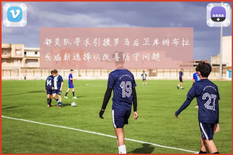 都灵队寻求引援罗马后卫库姆布拉或成新选择以改善防守问题
