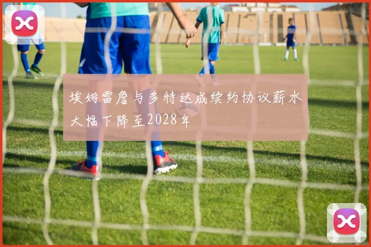 埃姆雷詹与多特达成续约协议薪水大幅下降至2028年