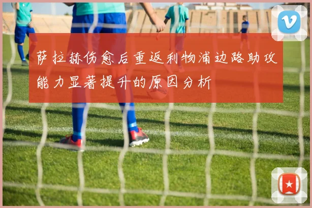 萨拉赫伤愈后重返利物浦边路助攻能力显著提升的原因分析