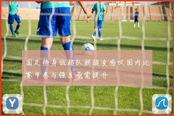国足热身俄超队颜骏凌感叹国内比赛节奏与强度亟需提升