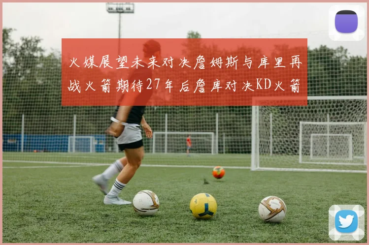 火媒展望未来对决詹姆斯与库里再战火箭期待27年后詹库对决KD火箭