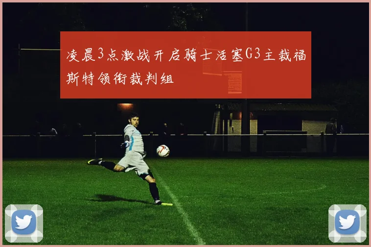 凌晨3点激战开启骑士活塞G3主裁福斯特领衔裁判组