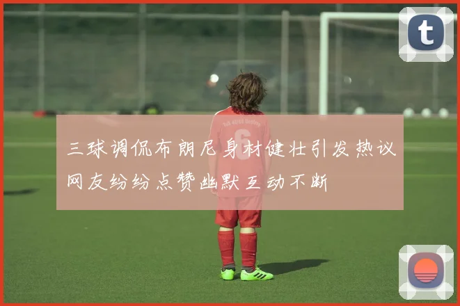 三球调侃布朗尼身材健壮引发热议网友纷纷点赞幽默互动不断