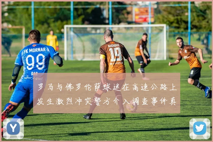罗马与佛罗伦萨球迷在高速公路上发生激烈冲突警方介入调查事件真相