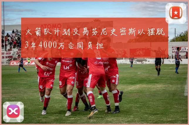 火箭队计划交易芬尼史密斯以摆脱3年4000万合同负担
