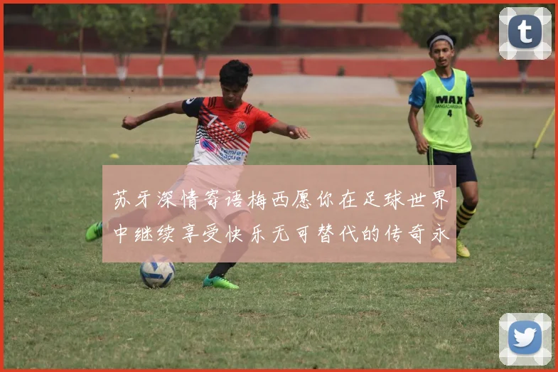 苏牙深情寄语梅西愿你在足球世界中继续享受快乐无可替代的传奇永存