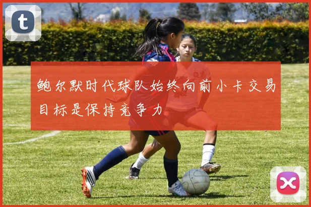 鲍尔默时代球队始终向前小卡交易目标是保持竞争力