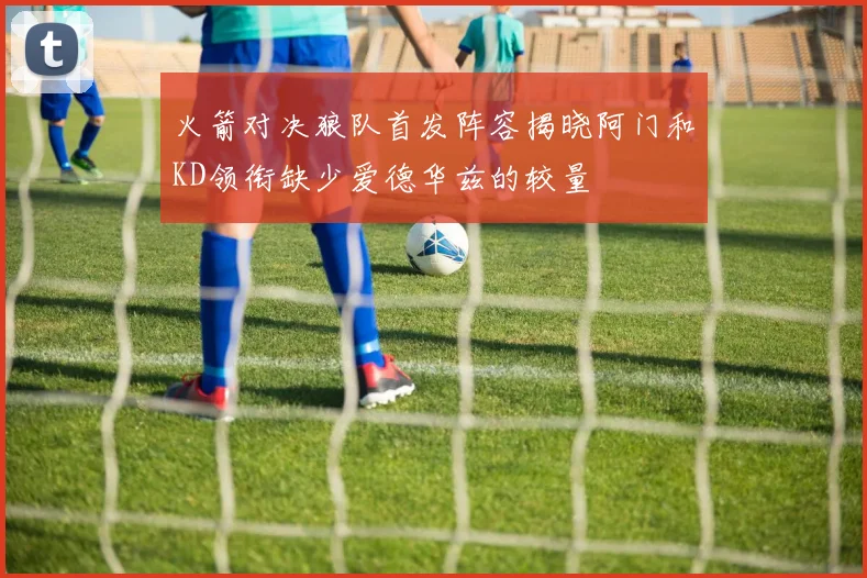 火箭对决狼队首发阵容揭晓阿门和KD领衔缺少爱德华兹的较量