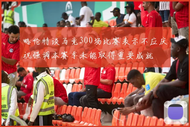 略伦特谈马竞300场比赛表示不应庆祝强调本赛季未能取得重要成就