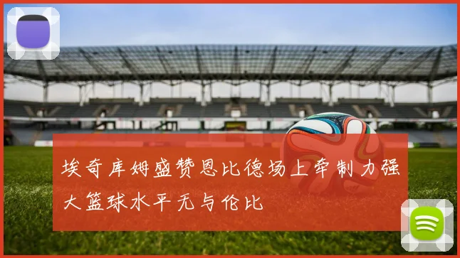 埃奇库姆盛赞恩比德场上牵制力强大篮球水平无与伦比