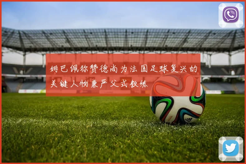 姆巴佩称赞德尚为法国足球复兴的关键人物兼严父式教练
