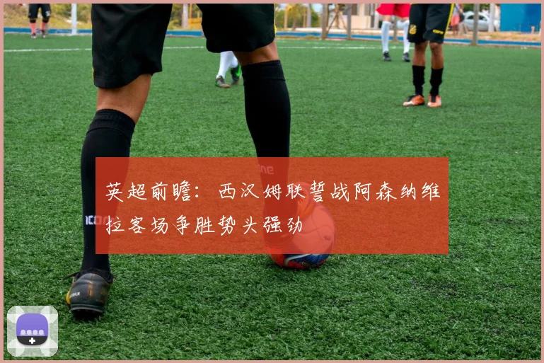 英超前瞻：西汉姆联誓战阿森纳维拉客场争胜势头强劲